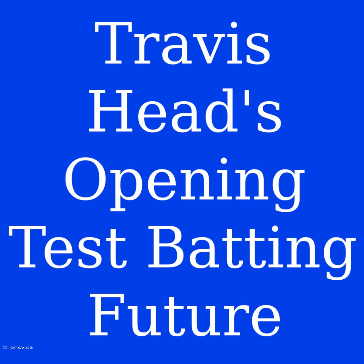 Travis Head's Opening Test Batting Future