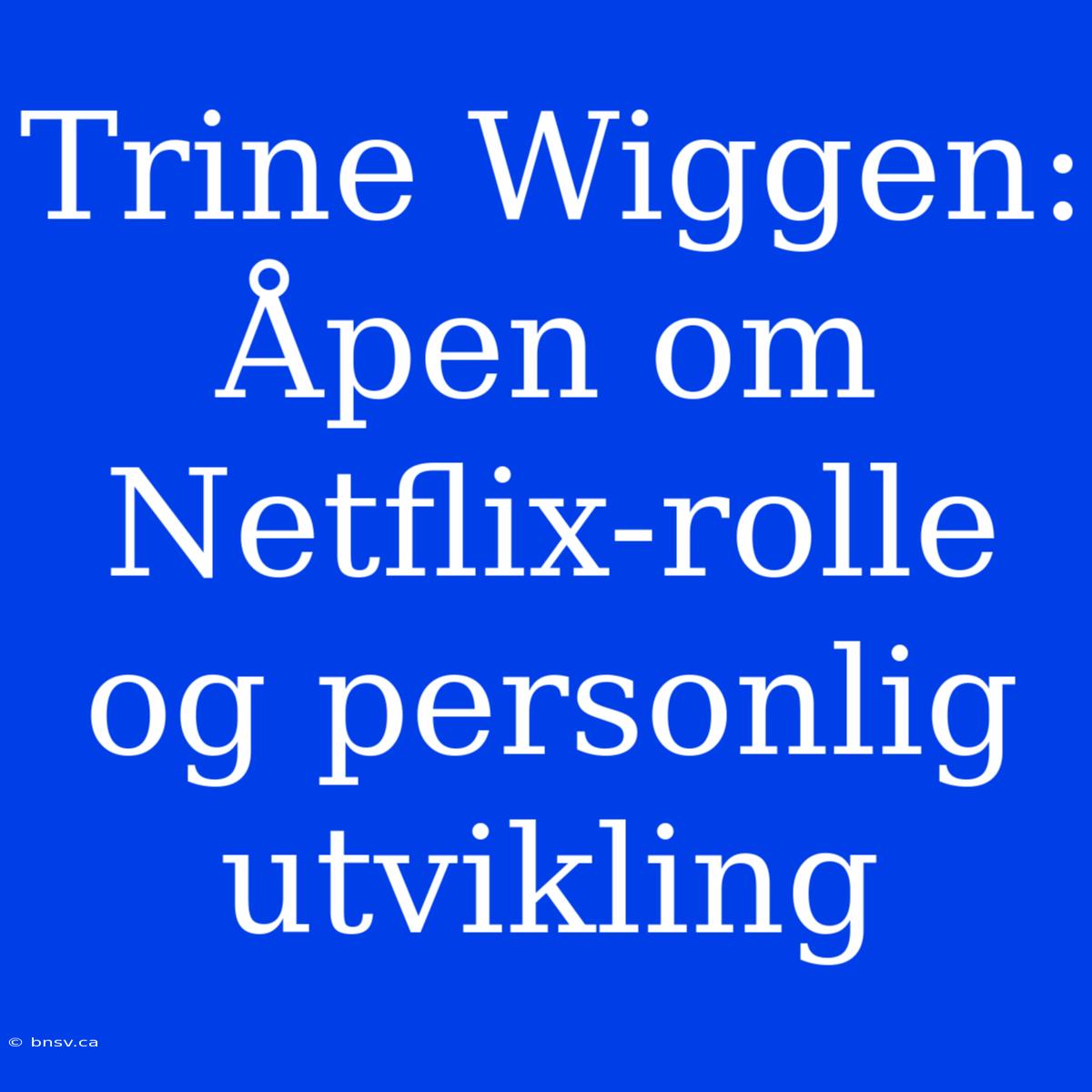 Trine Wiggen: Åpen Om Netflix-rolle Og Personlig Utvikling