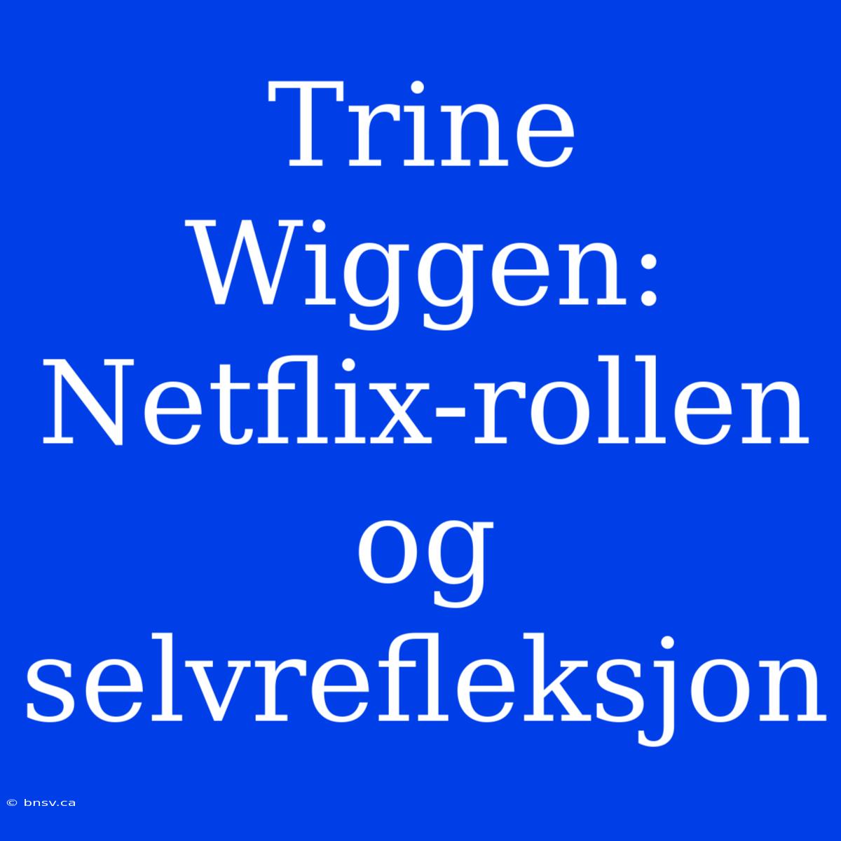 Trine Wiggen: Netflix-rollen Og Selvrefleksjon