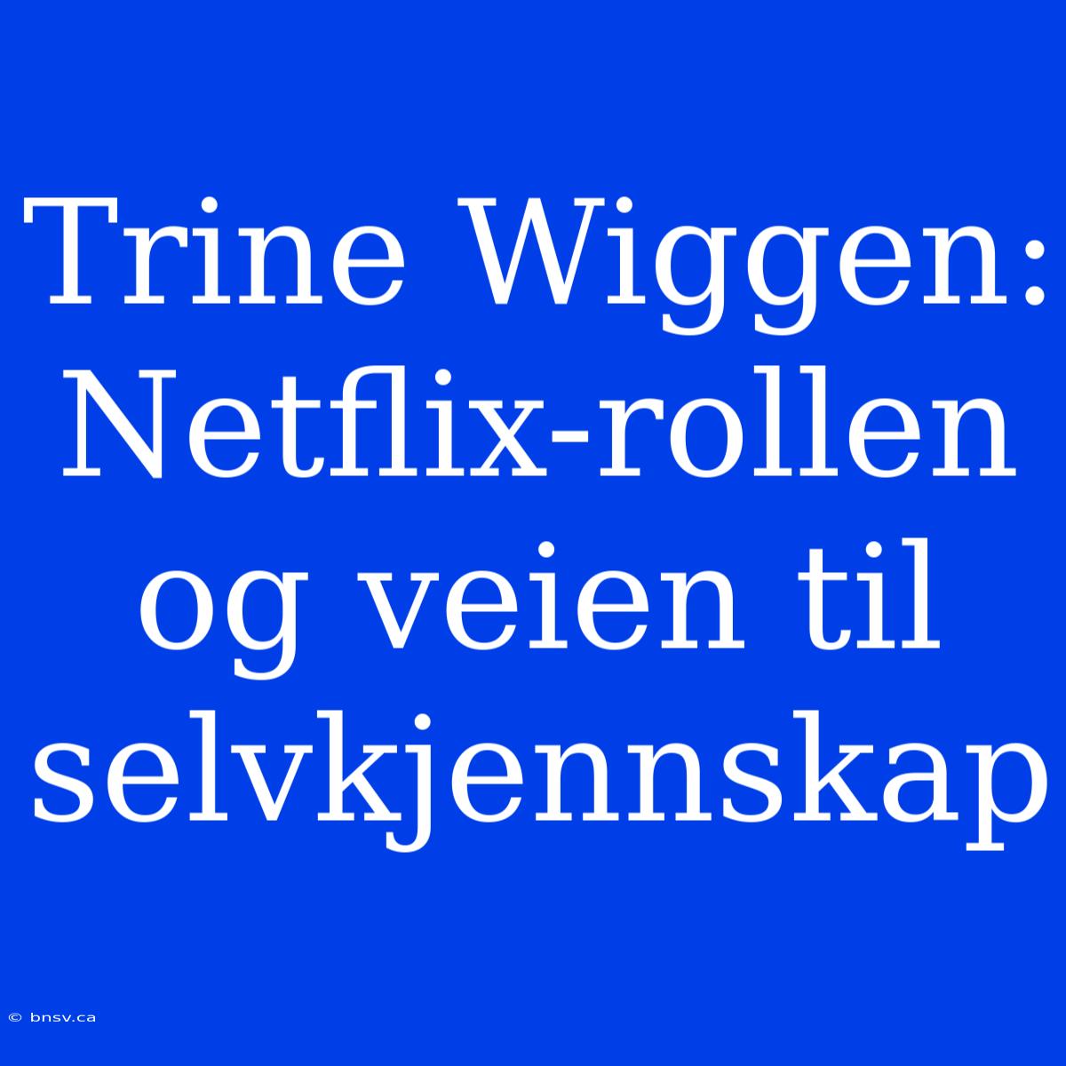 Trine Wiggen: Netflix-rollen Og Veien Til Selvkjennskap