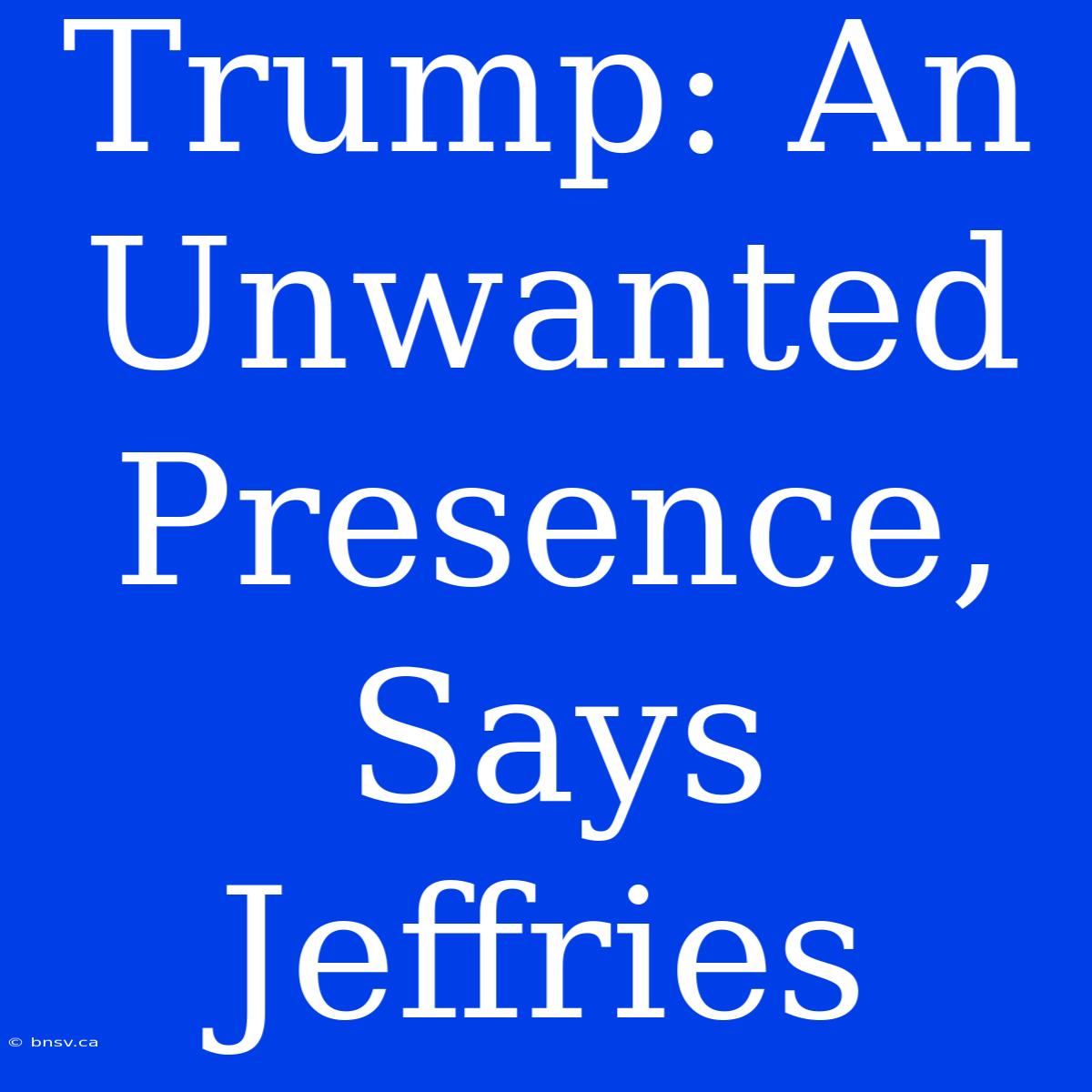 Trump: An Unwanted Presence, Says Jeffries