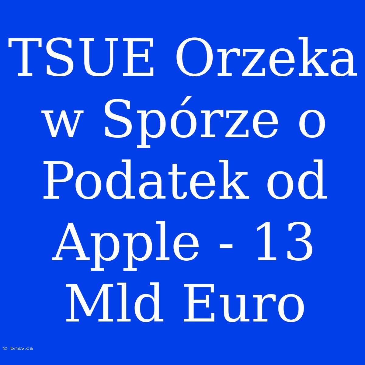 TSUE Orzeka W Spórze O Podatek Od Apple - 13 Mld Euro