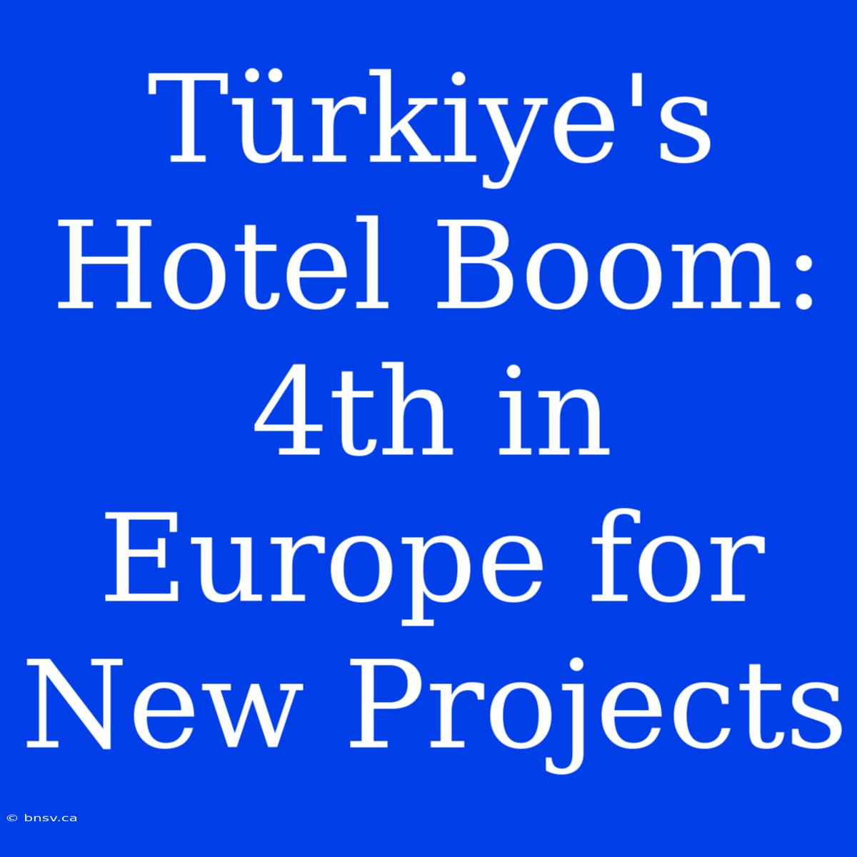 Türkiye's Hotel Boom: 4th In Europe For New Projects