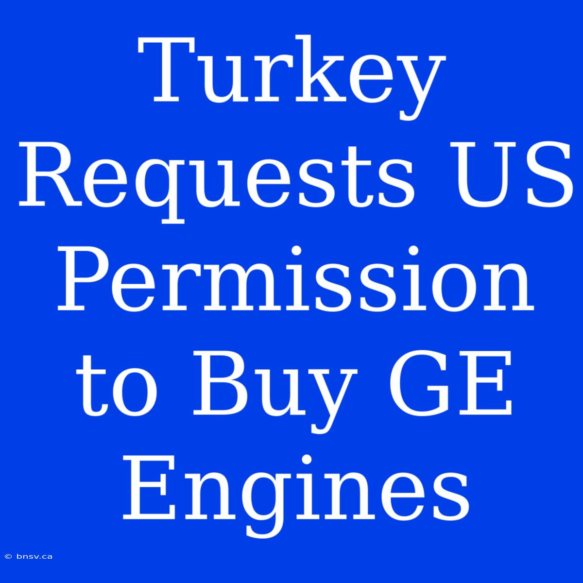 Turkey Requests US Permission To Buy GE Engines