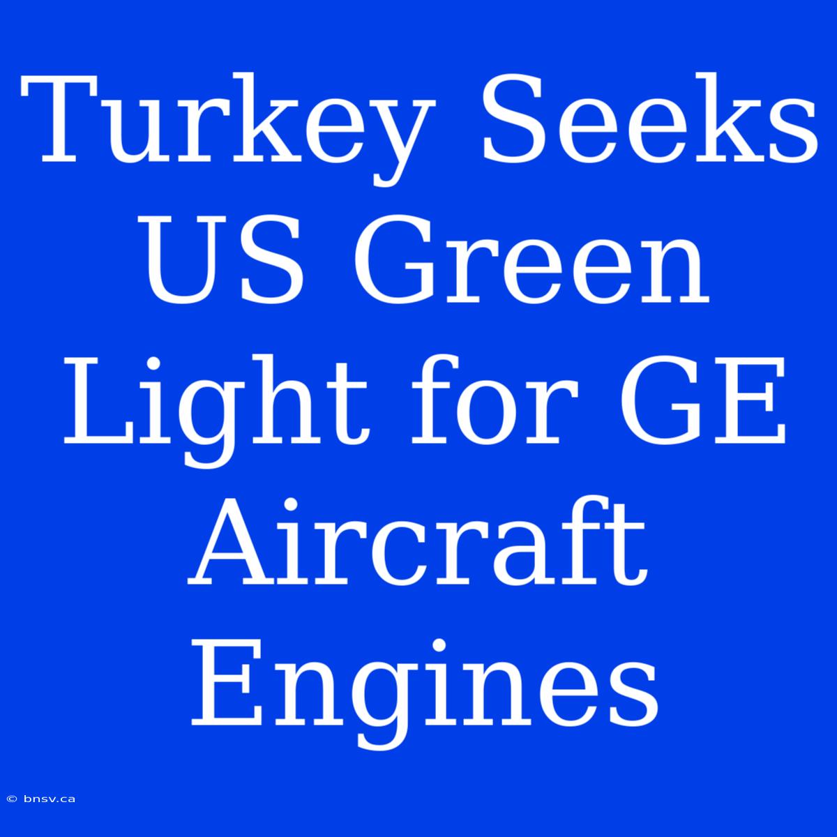 Turkey Seeks US Green Light For GE Aircraft Engines