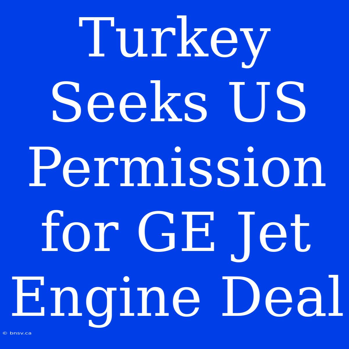 Turkey Seeks US Permission For GE Jet Engine Deal