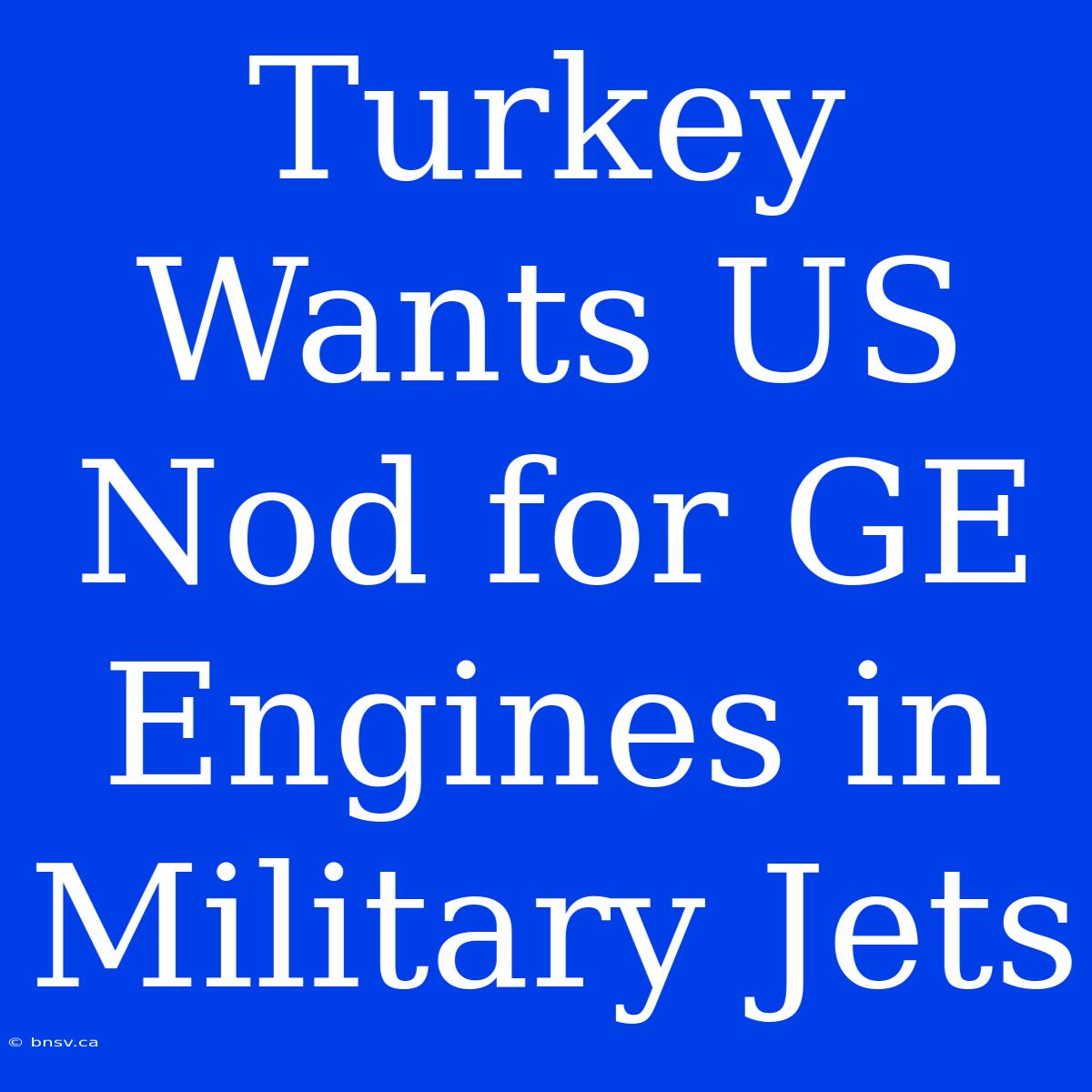 Turkey Wants US Nod For GE Engines In Military Jets