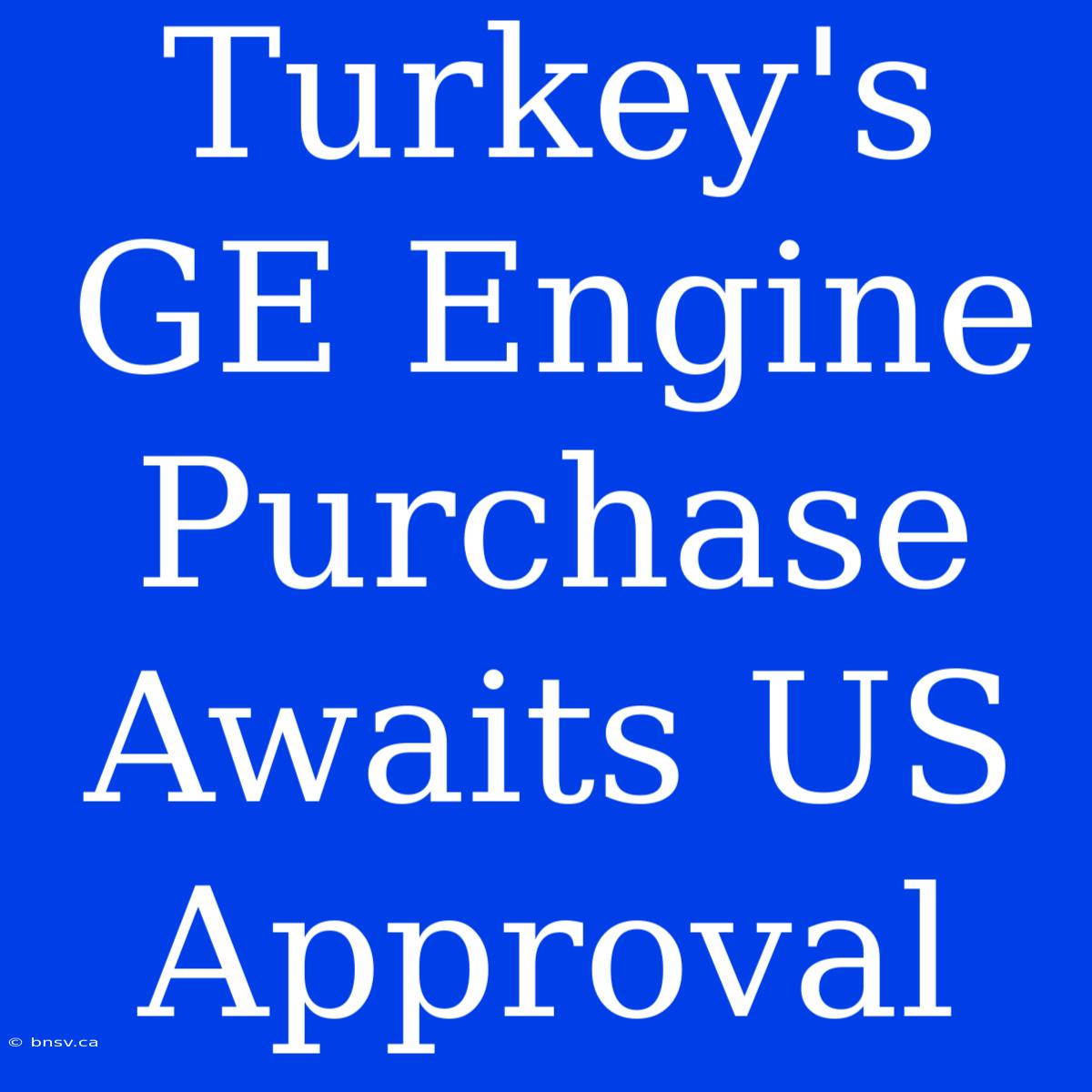 Turkey's GE Engine Purchase Awaits US Approval