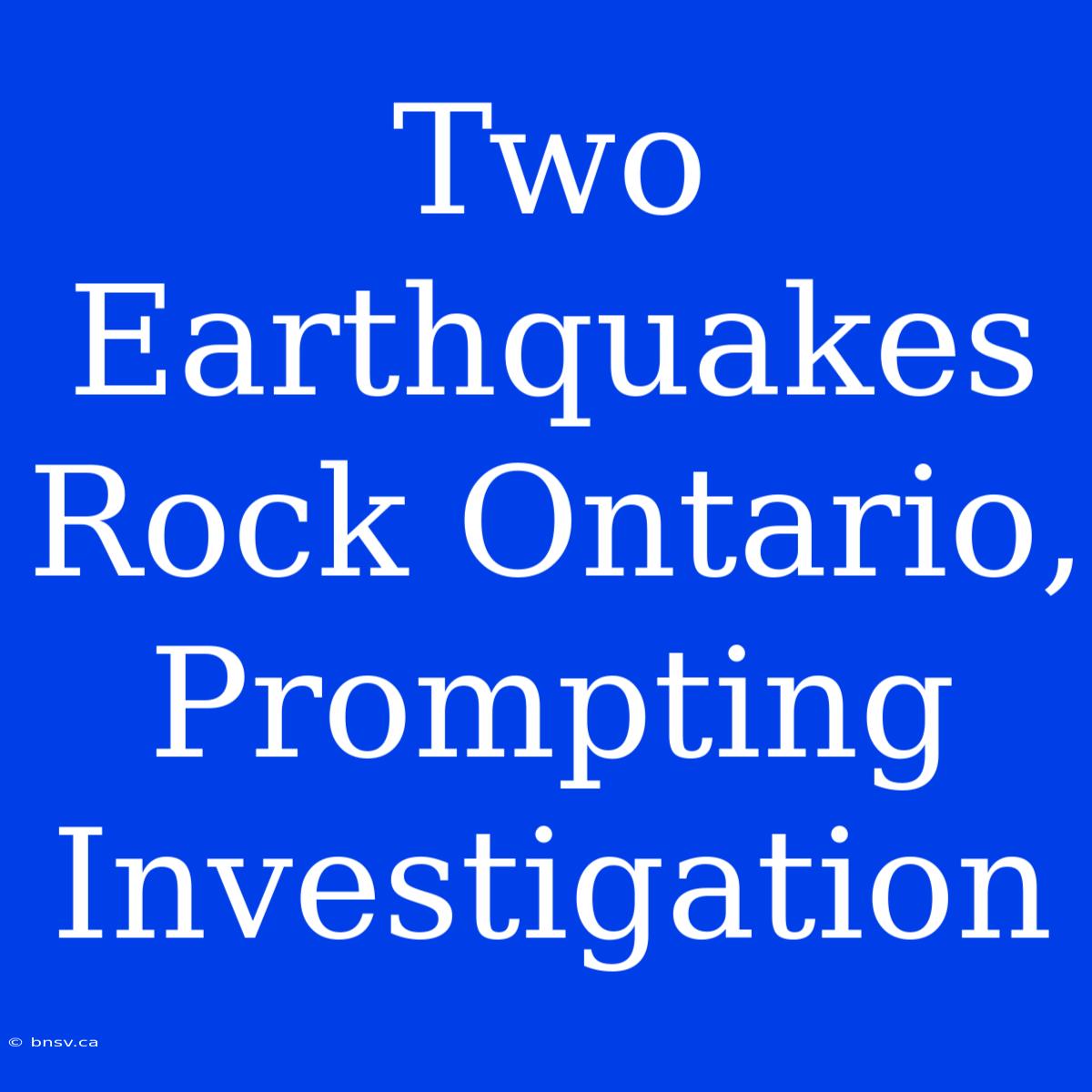 Two Earthquakes Rock Ontario, Prompting Investigation