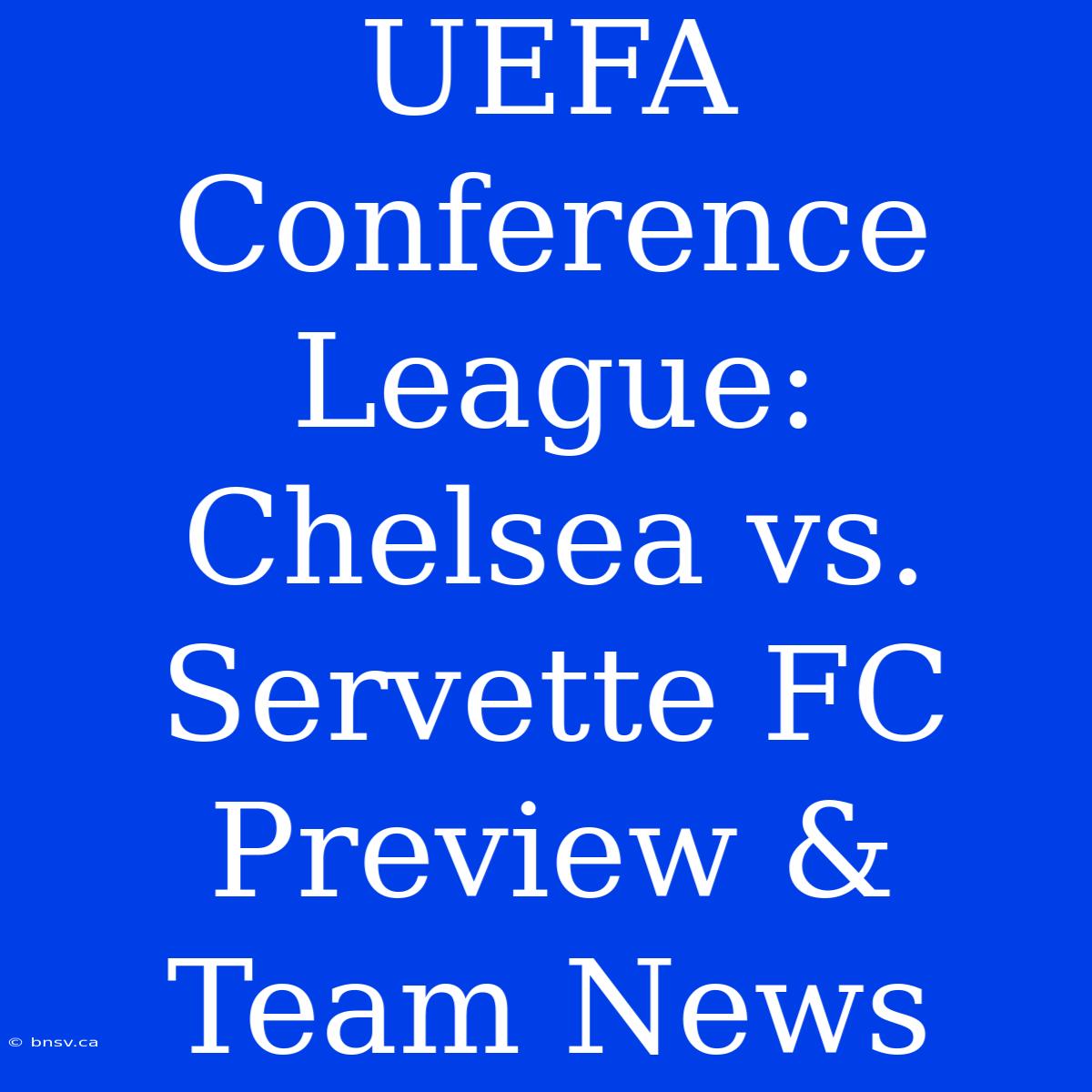 UEFA Conference League: Chelsea Vs. Servette FC Preview & Team News