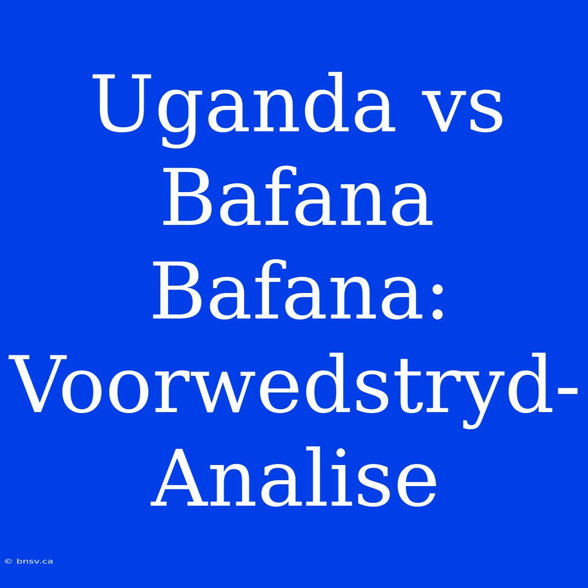 Uganda Vs Bafana Bafana: Voorwedstryd-Analise