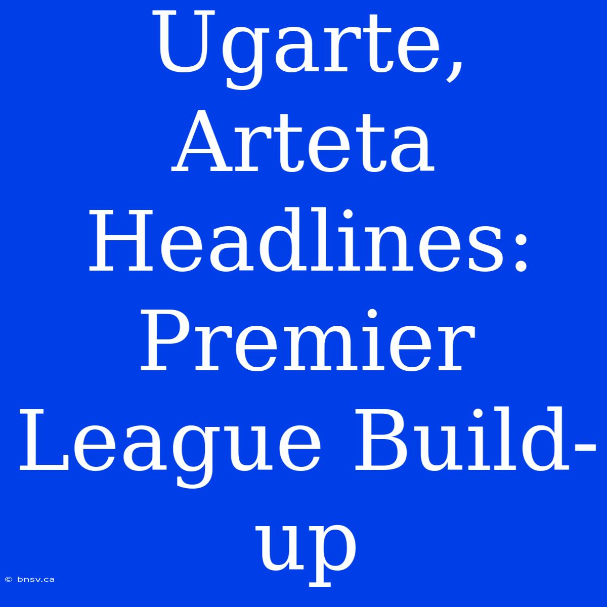 Ugarte, Arteta Headlines: Premier League Build-up