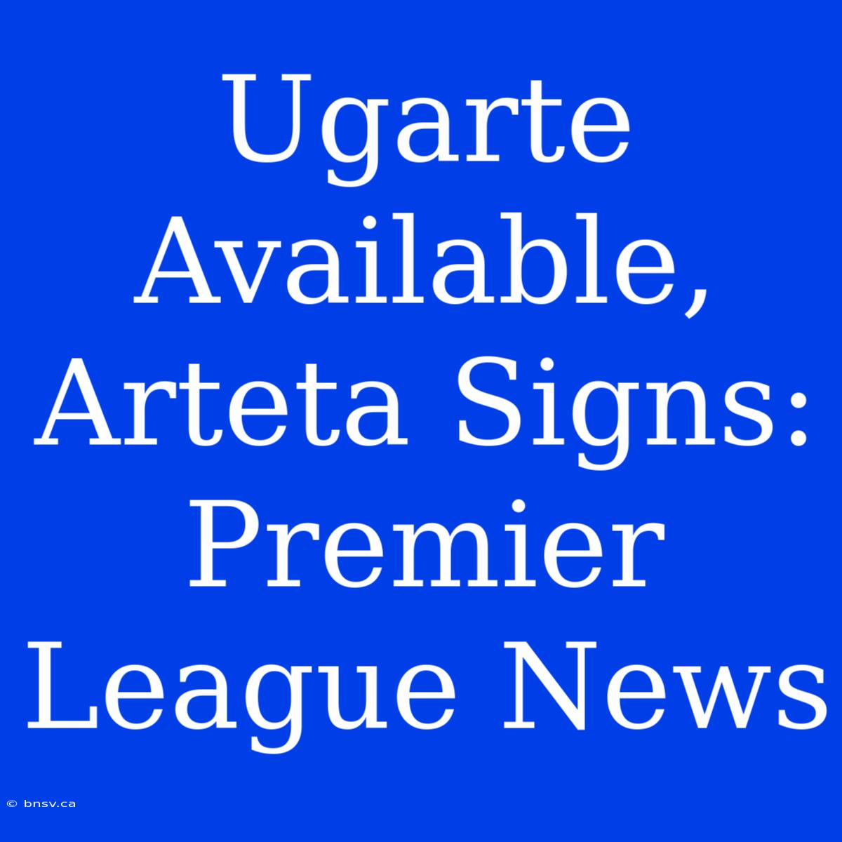 Ugarte Available, Arteta Signs: Premier League News