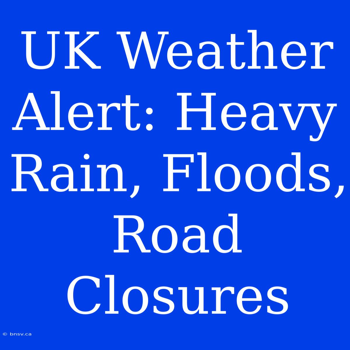 UK Weather Alert: Heavy Rain, Floods, Road Closures