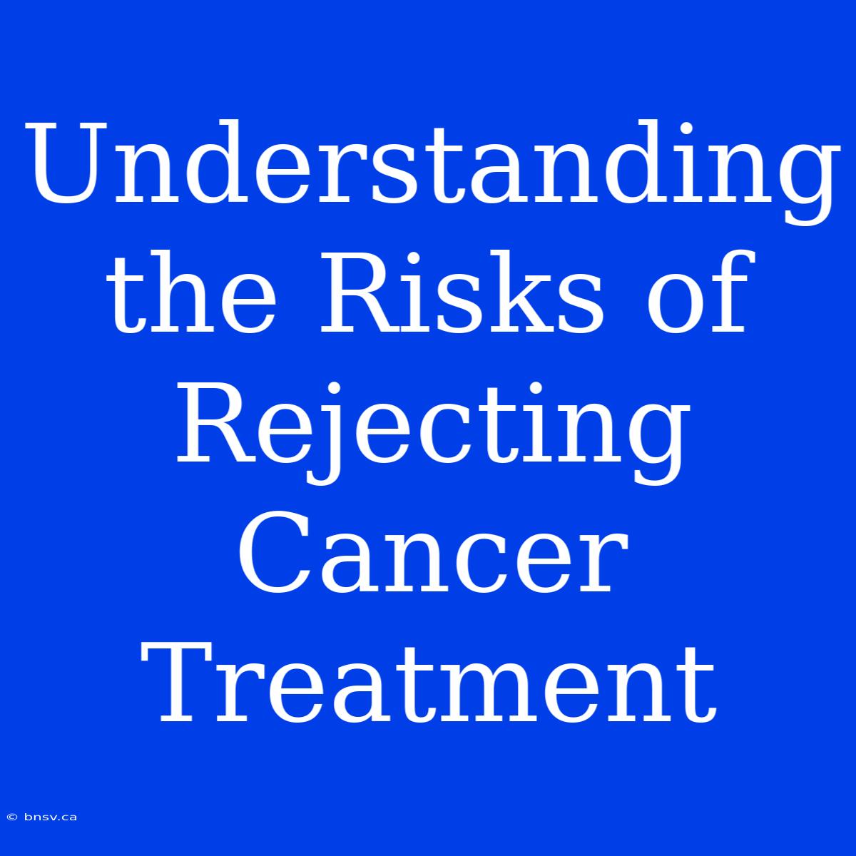 Understanding The Risks Of Rejecting Cancer Treatment