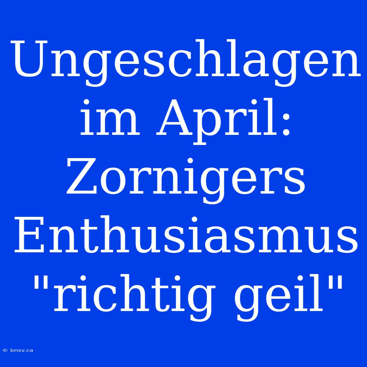 Ungeschlagen Im April: Zornigers Enthusiasmus 