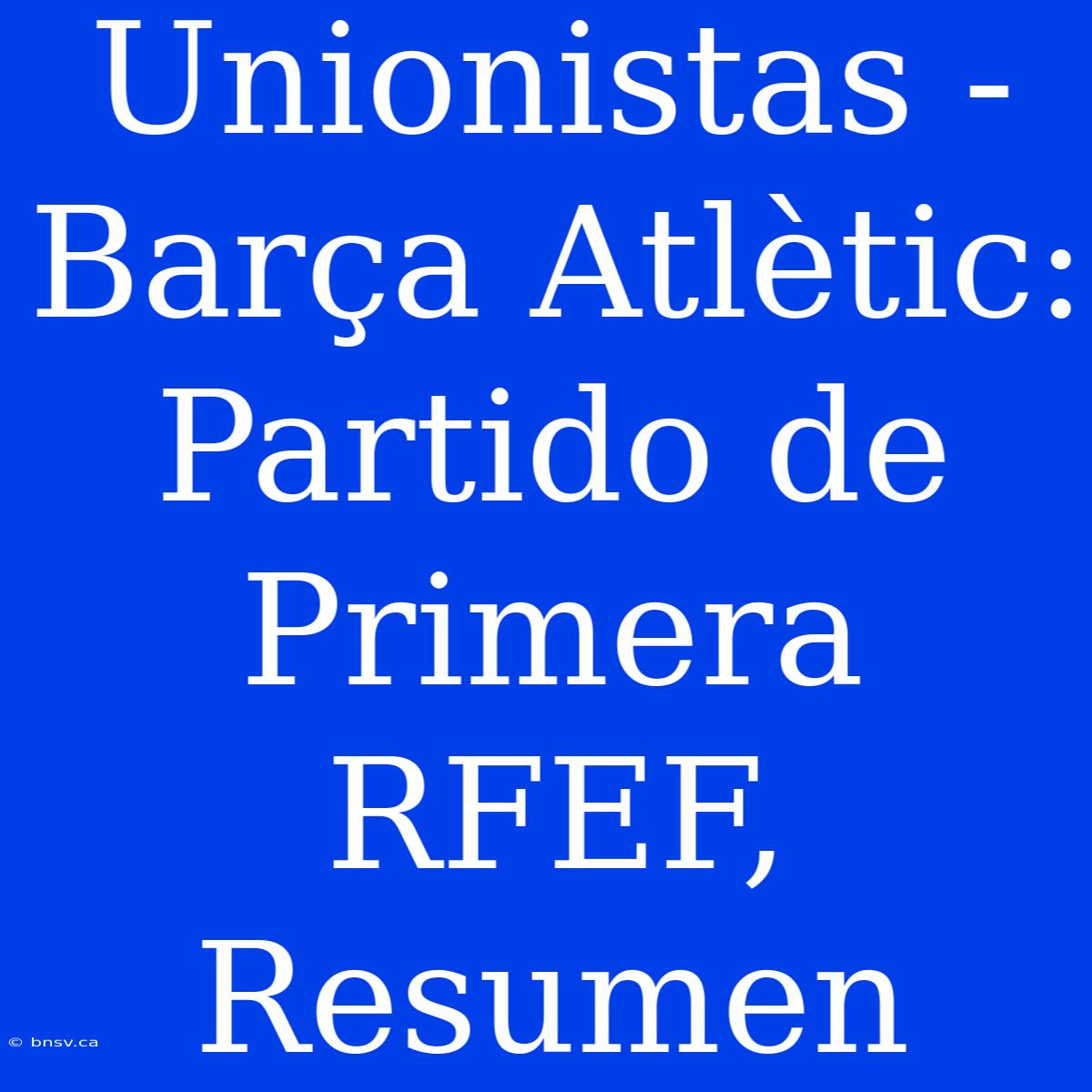 Unionistas - Barça Atlètic: Partido De Primera RFEF, Resumen