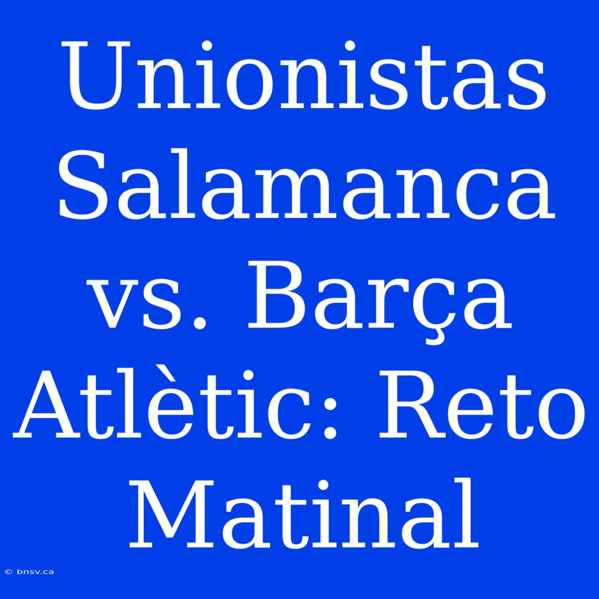 Unionistas Salamanca Vs. Barça Atlètic: Reto Matinal