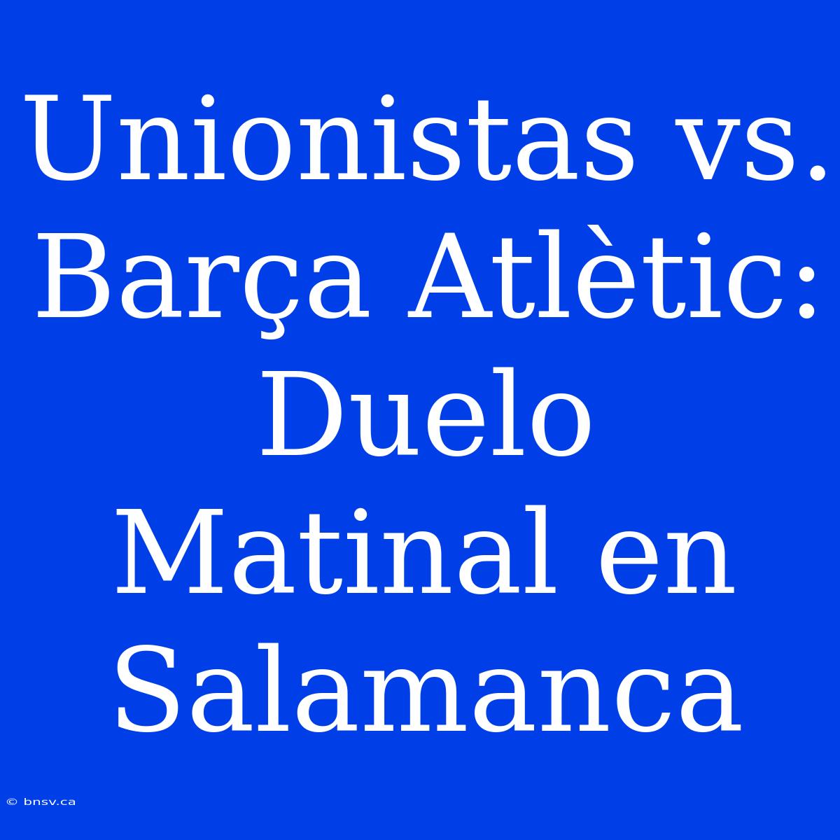 Unionistas Vs. Barça Atlètic: Duelo Matinal En Salamanca