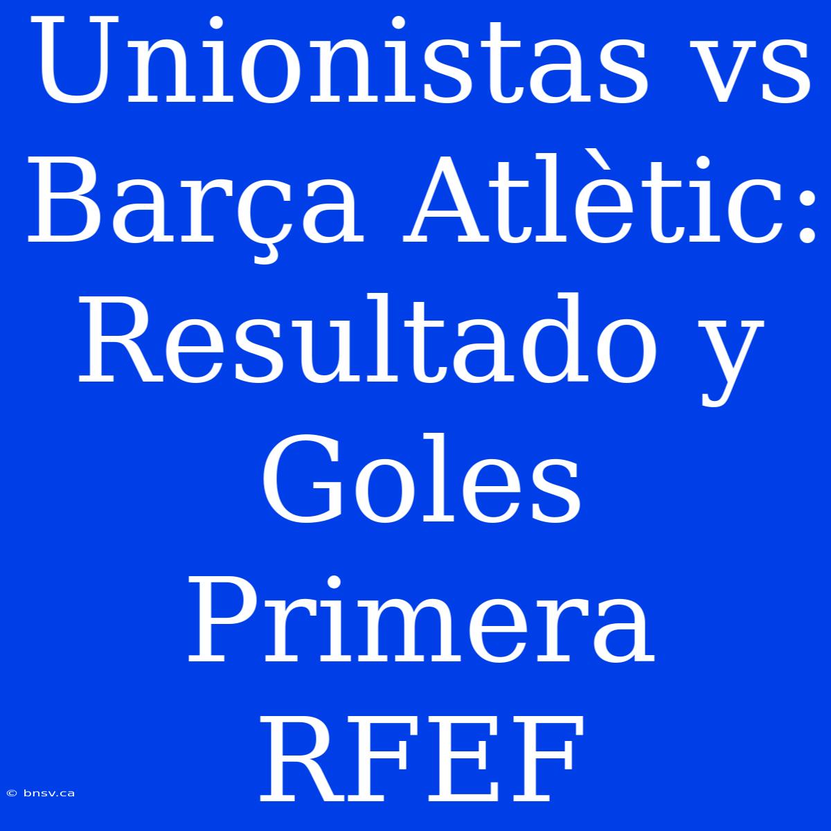 Unionistas Vs Barça Atlètic: Resultado Y Goles Primera RFEF