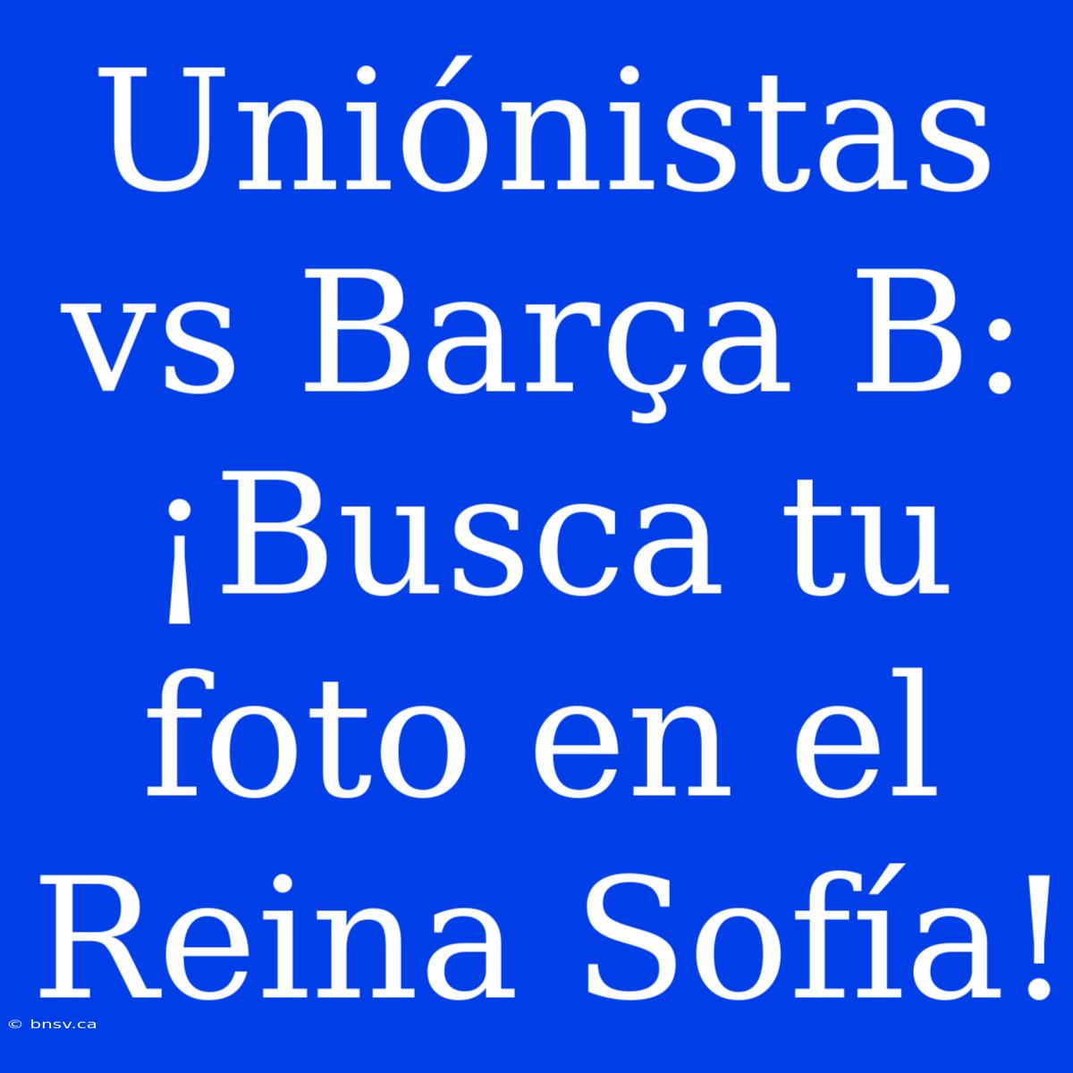 Uniónistas Vs Barça B: ¡Busca Tu Foto En El Reina Sofía!