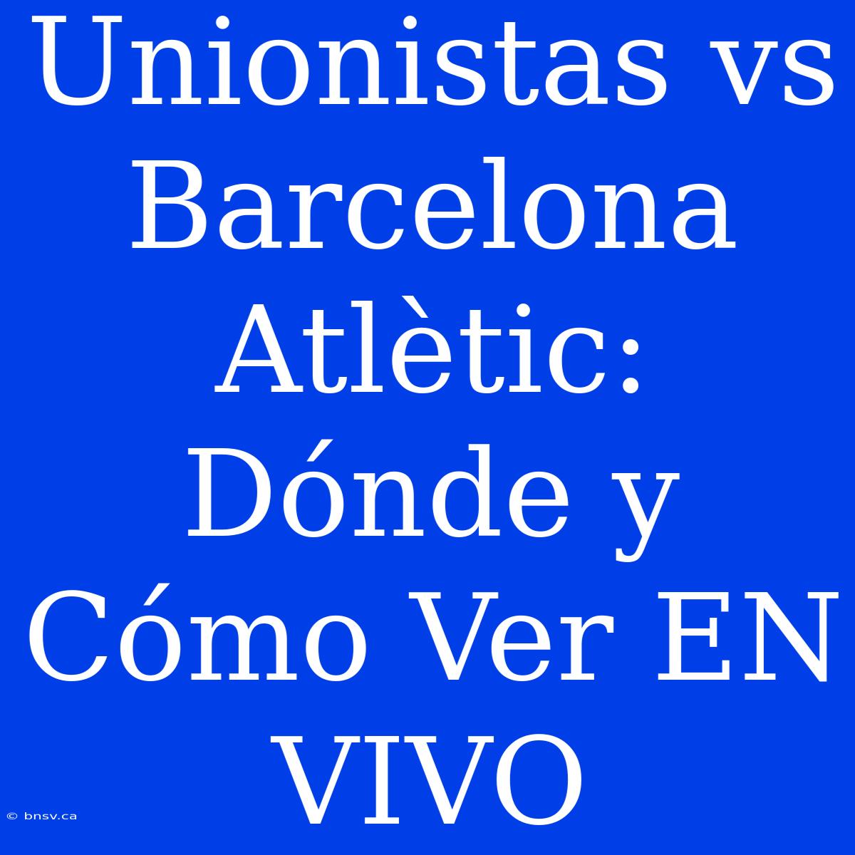 Unionistas Vs Barcelona Atlètic: Dónde Y Cómo Ver EN VIVO