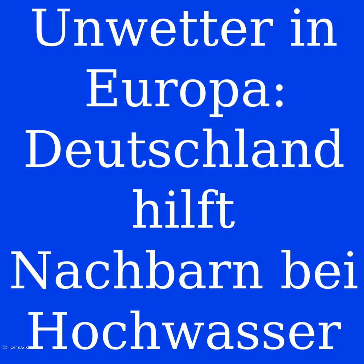 Unwetter In Europa: Deutschland Hilft Nachbarn Bei Hochwasser