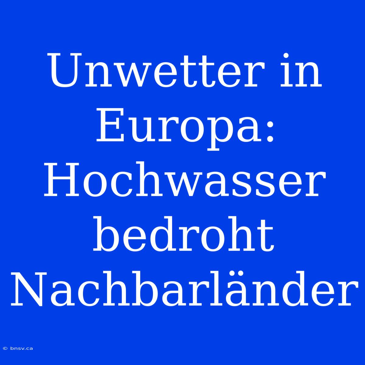 Unwetter In Europa: Hochwasser Bedroht Nachbarländer