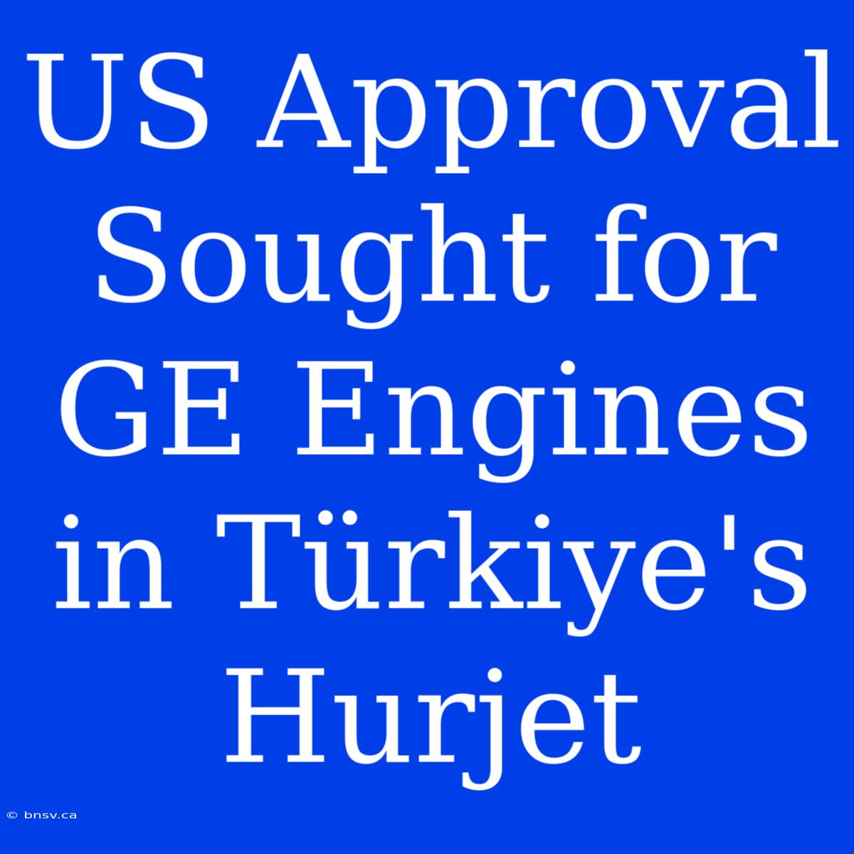 US Approval Sought For GE Engines In Türkiye's Hurjet