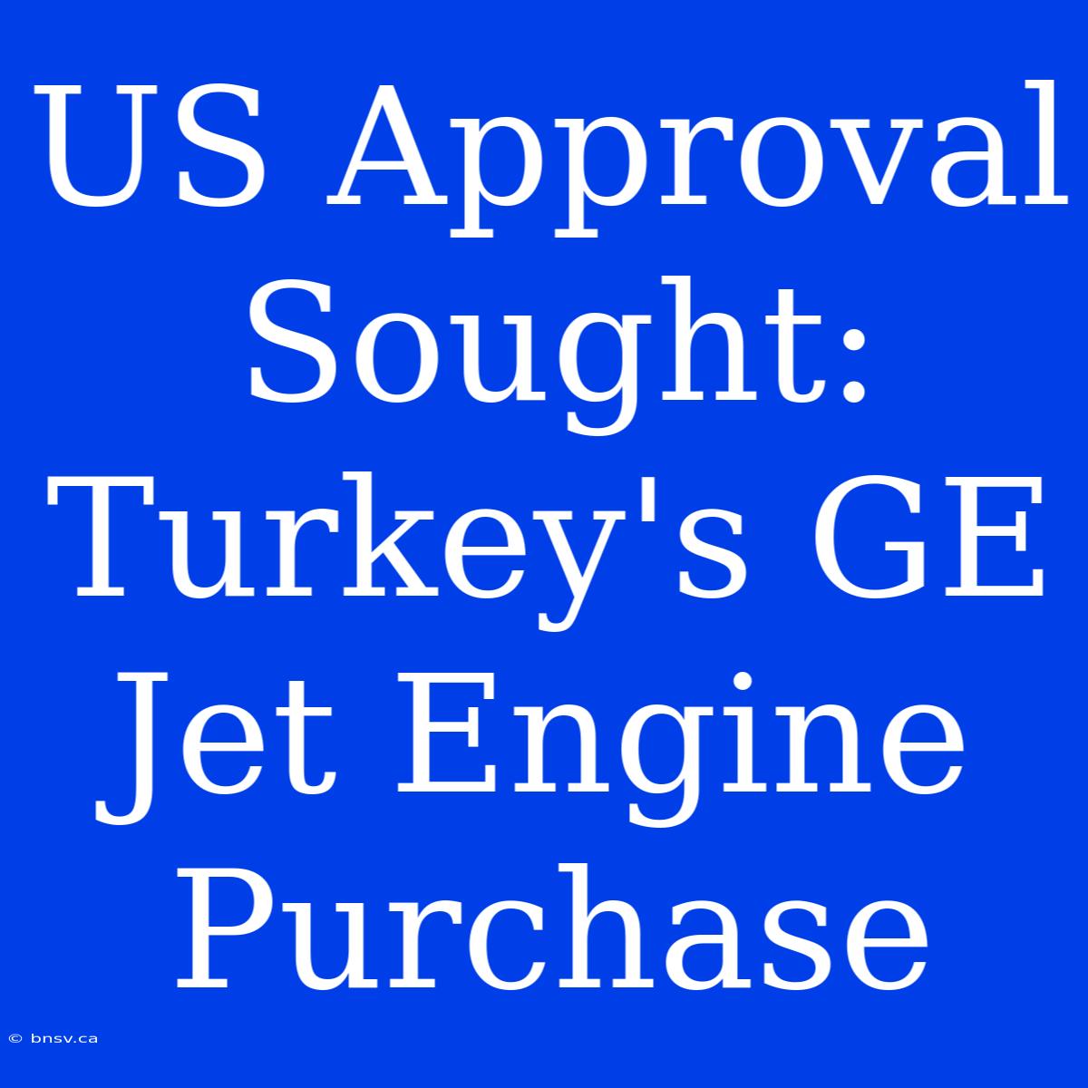 US Approval Sought: Turkey's GE Jet Engine Purchase