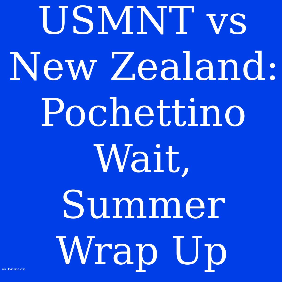 USMNT Vs New Zealand:  Pochettino Wait, Summer Wrap Up