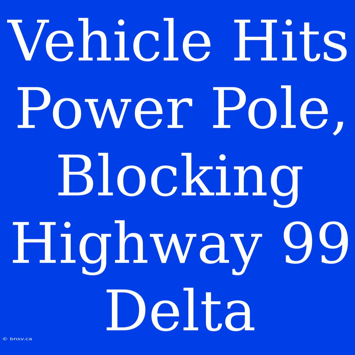 Vehicle Hits Power Pole, Blocking Highway 99 Delta