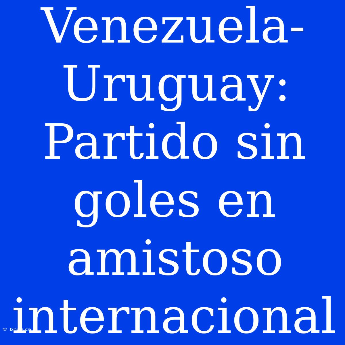 Venezuela-Uruguay: Partido Sin Goles En Amistoso Internacional