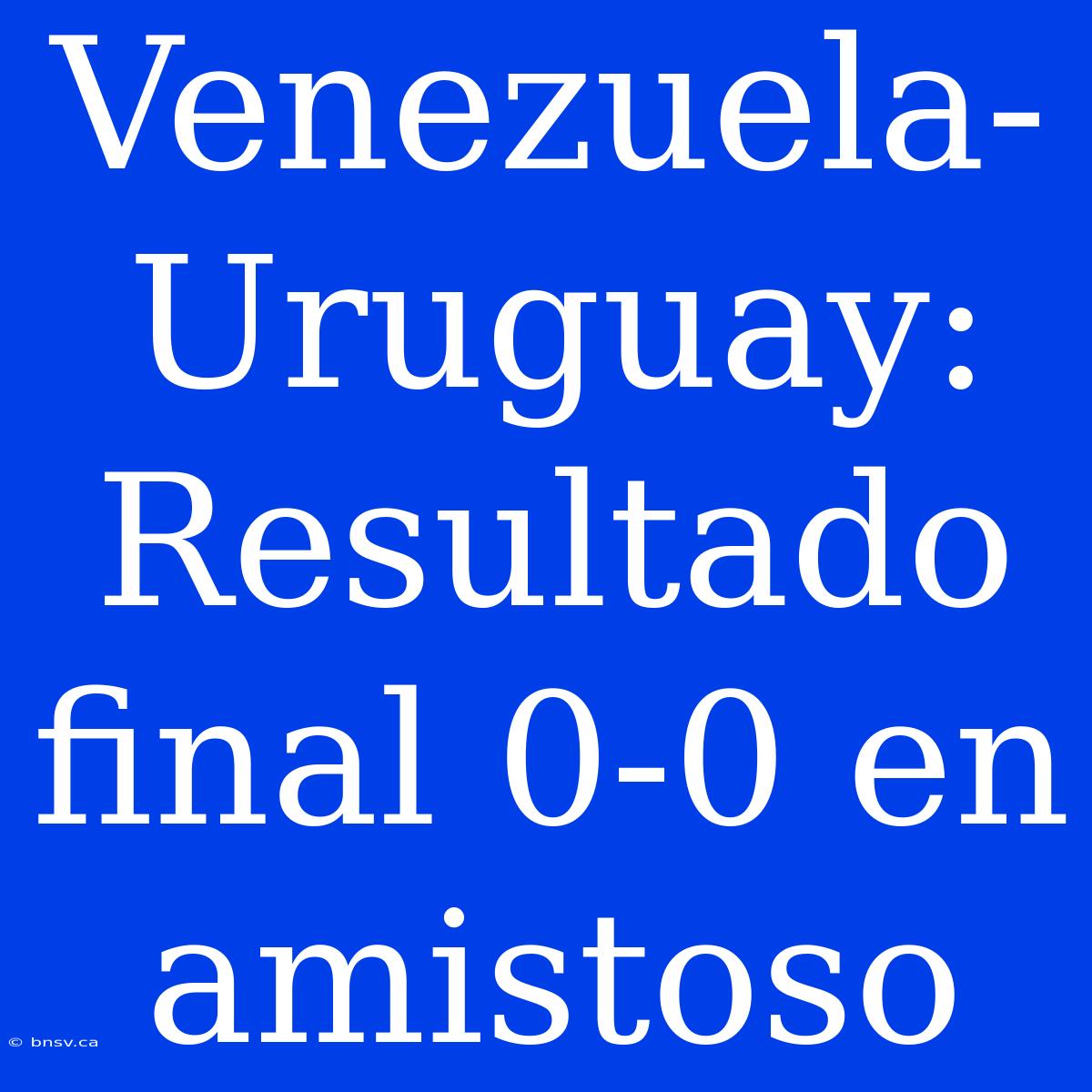 Venezuela-Uruguay: Resultado Final 0-0 En Amistoso