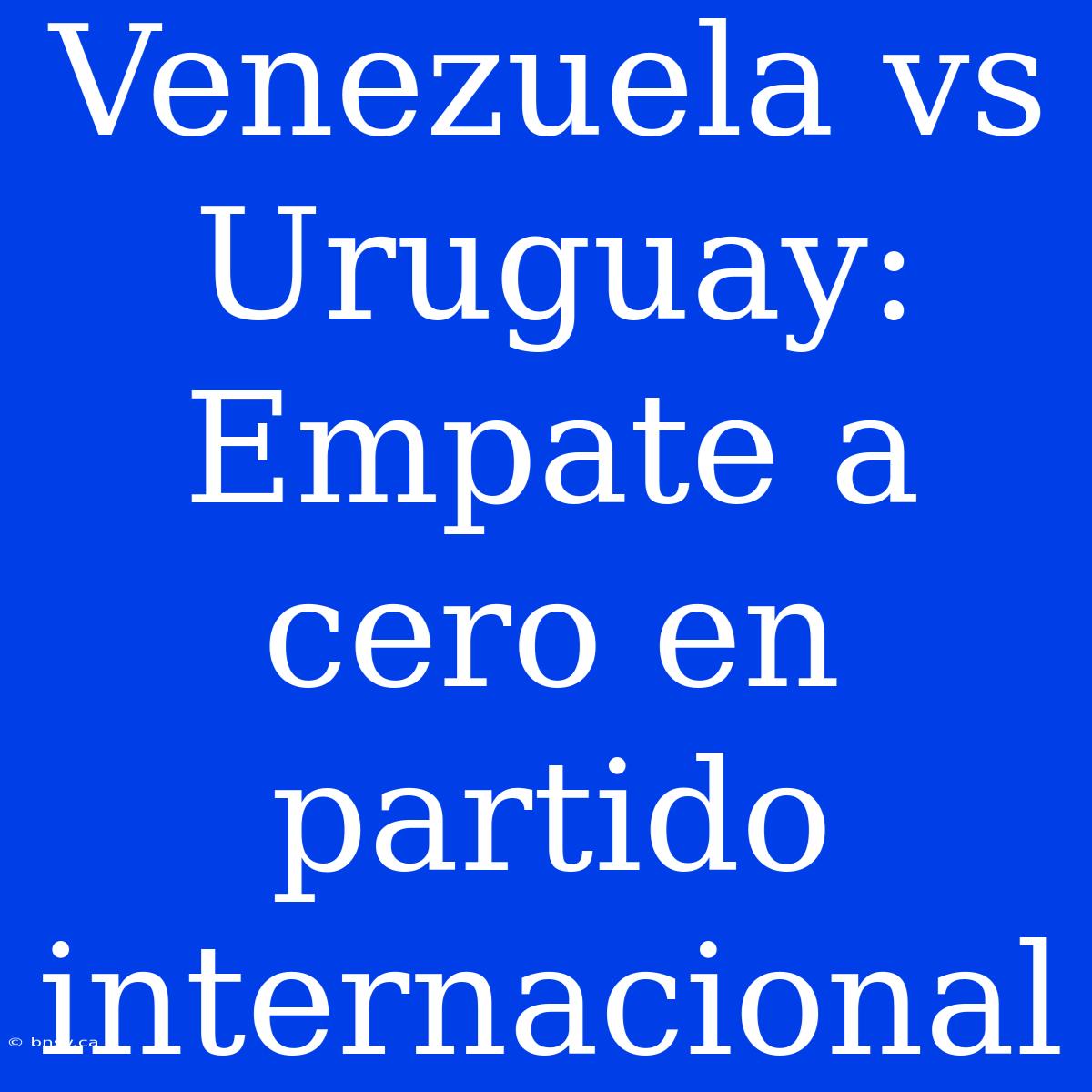 Venezuela Vs Uruguay: Empate A Cero En Partido Internacional