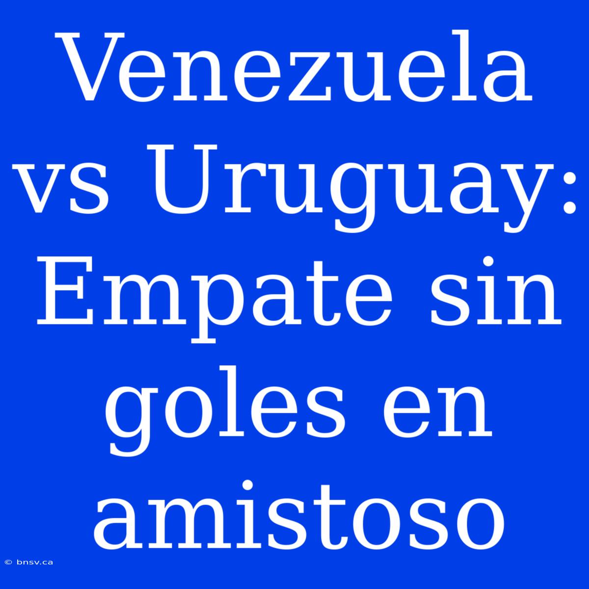 Venezuela Vs Uruguay: Empate Sin Goles En Amistoso