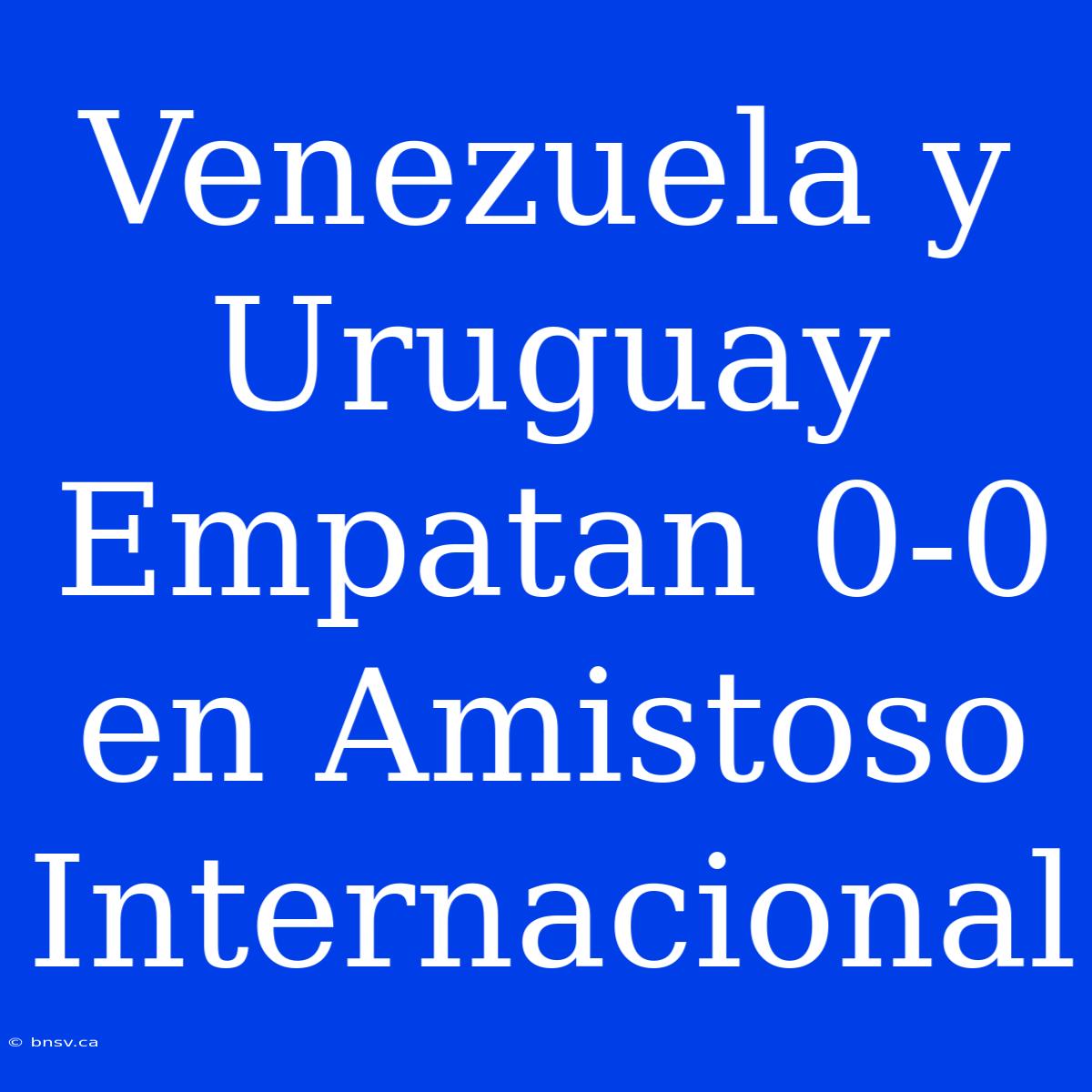 Venezuela Y Uruguay Empatan 0-0 En Amistoso Internacional