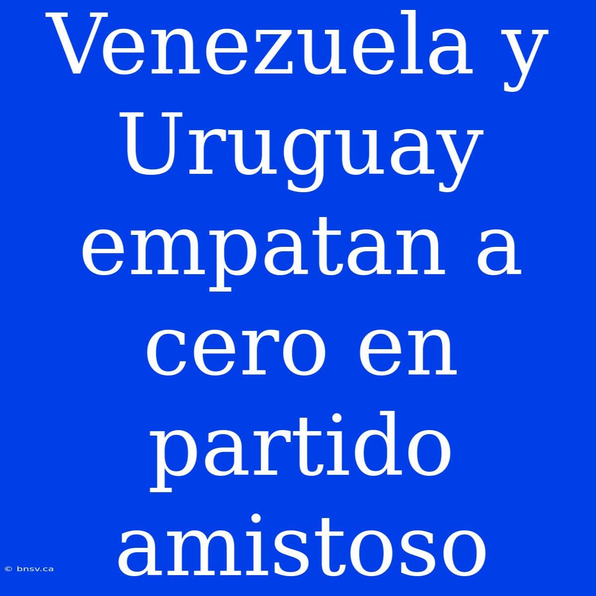 Venezuela Y Uruguay Empatan A Cero En Partido Amistoso