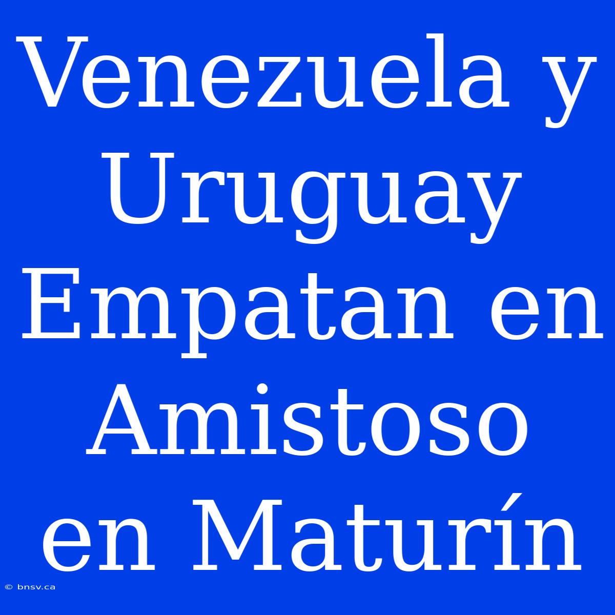 Venezuela Y Uruguay Empatan En Amistoso En Maturín