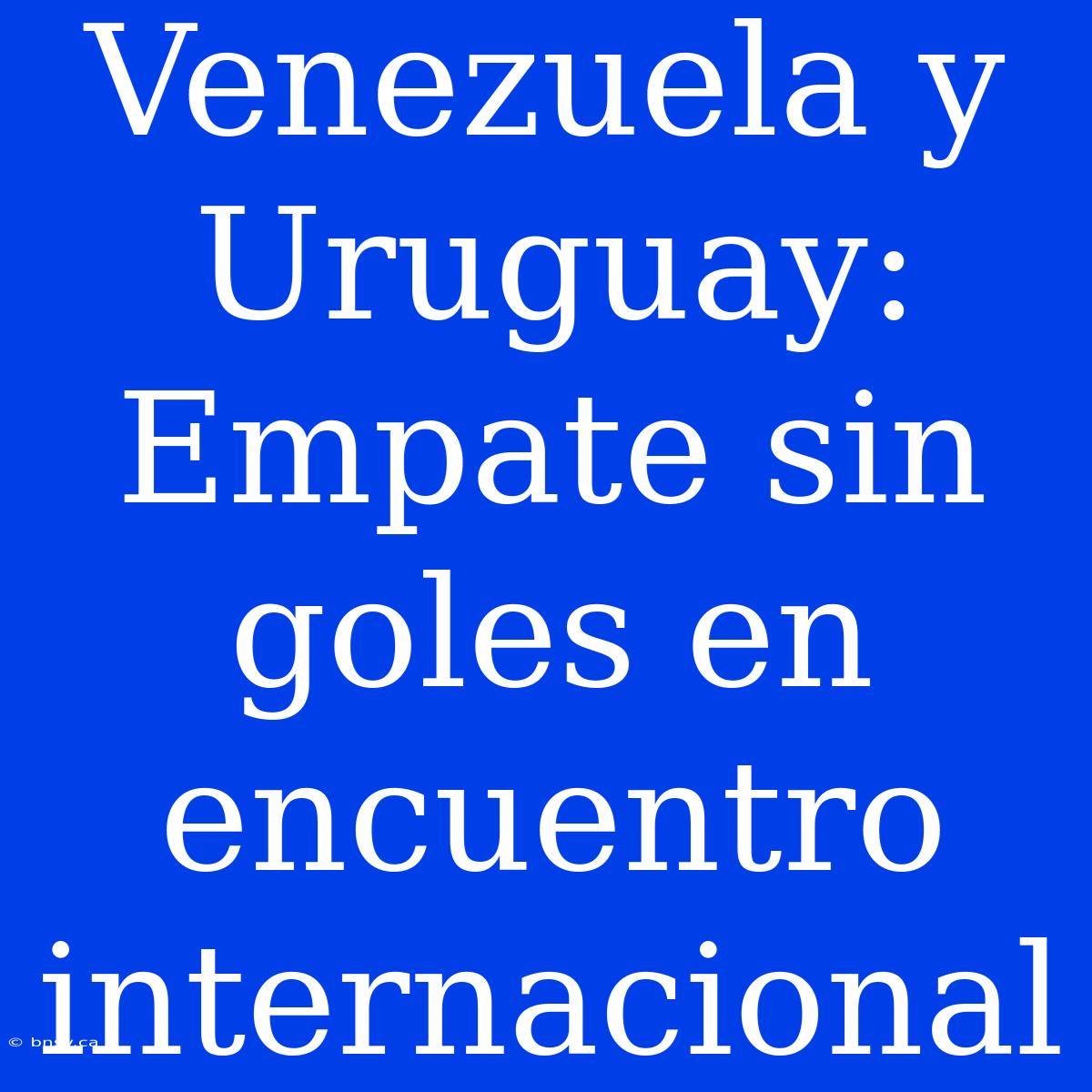 Venezuela Y Uruguay: Empate Sin Goles En Encuentro Internacional