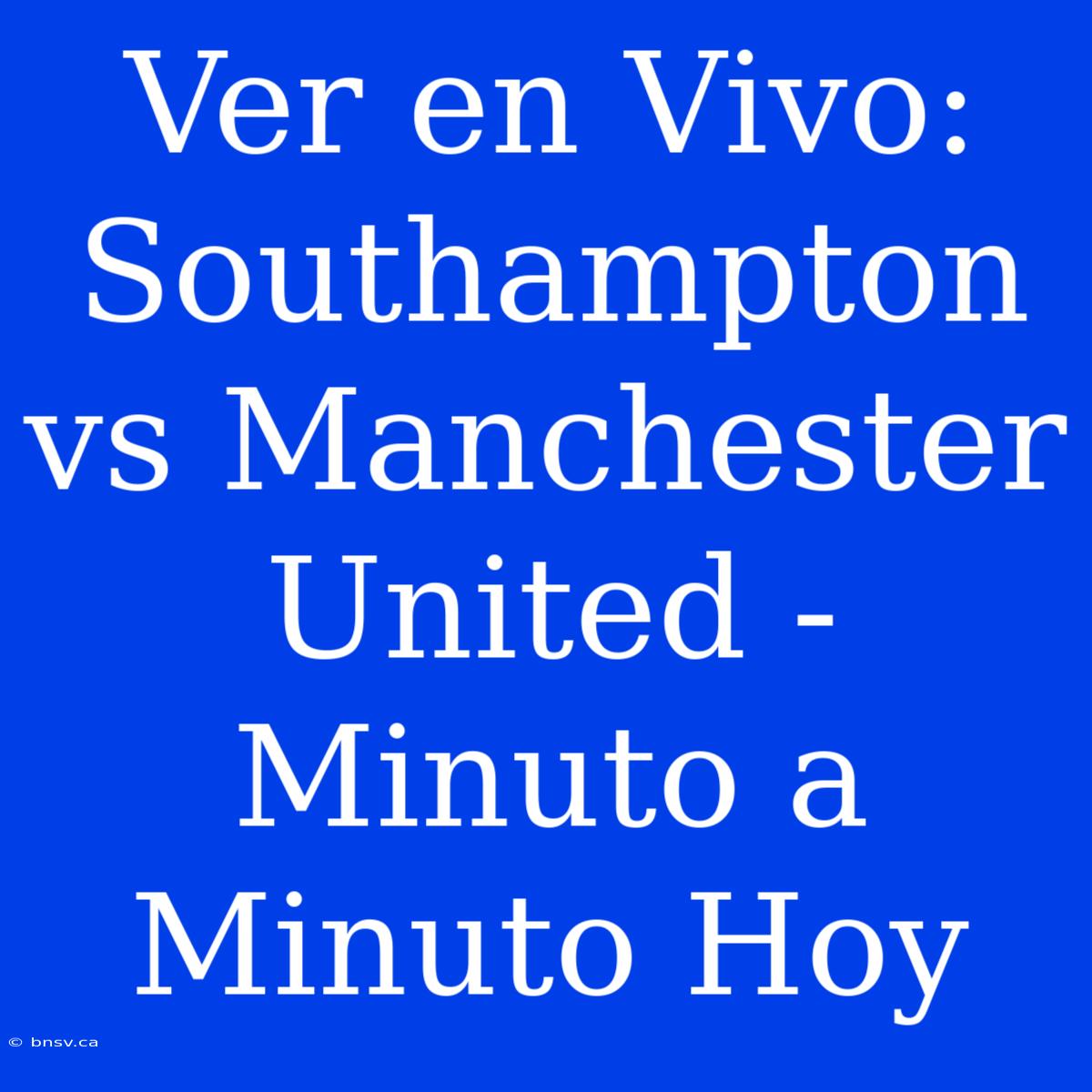 Ver En Vivo: Southampton Vs Manchester United - Minuto A Minuto Hoy