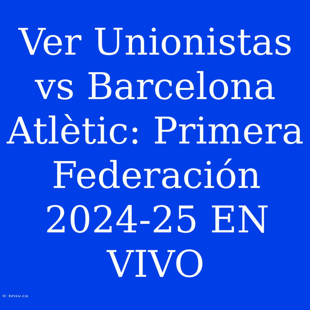 Ver Unionistas Vs Barcelona Atlètic: Primera Federación 2024-25 EN VIVO