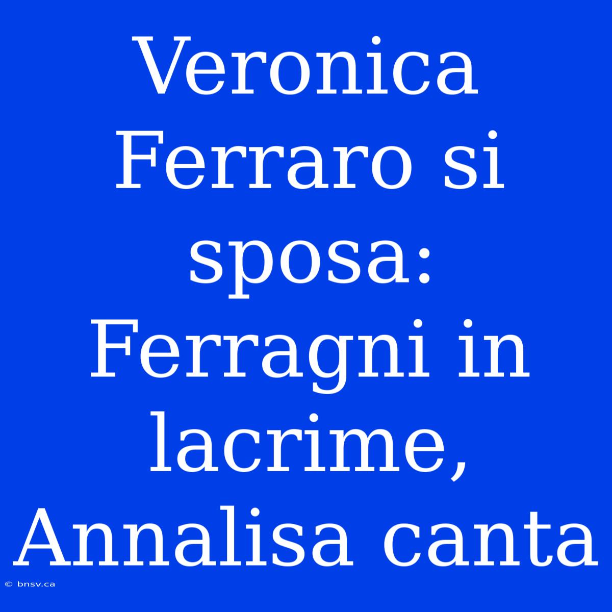 Veronica Ferraro Si Sposa: Ferragni In Lacrime, Annalisa Canta