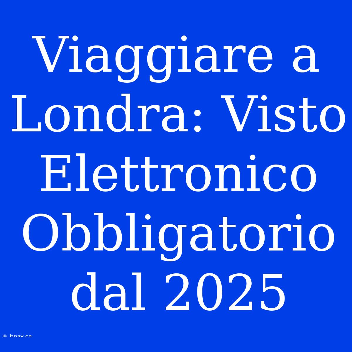 Viaggiare A Londra: Visto Elettronico Obbligatorio Dal 2025