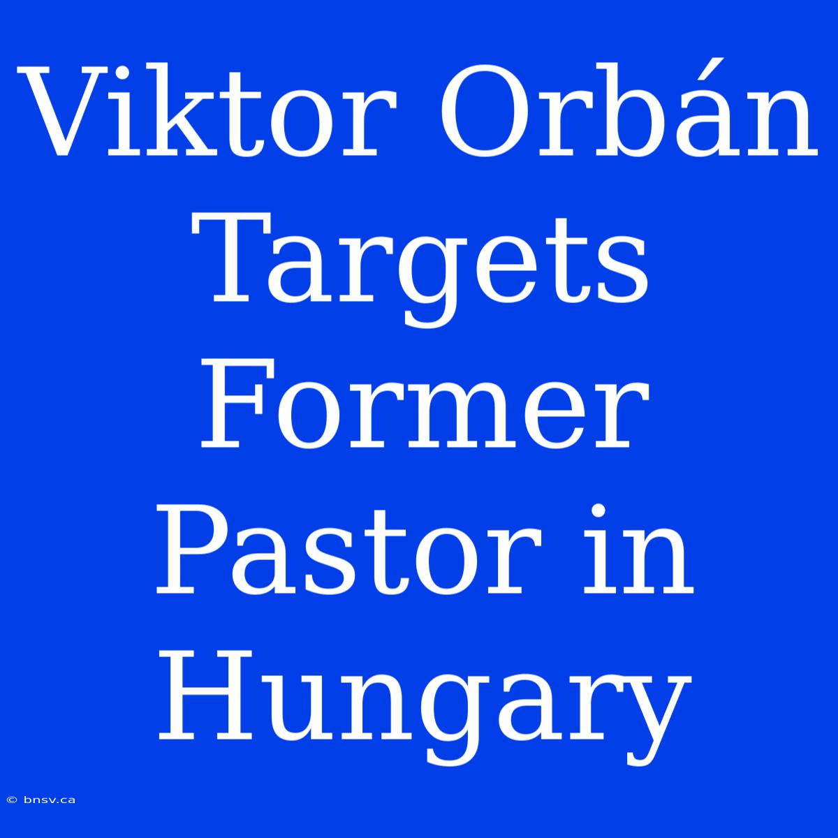 Viktor Orbán Targets Former Pastor In Hungary