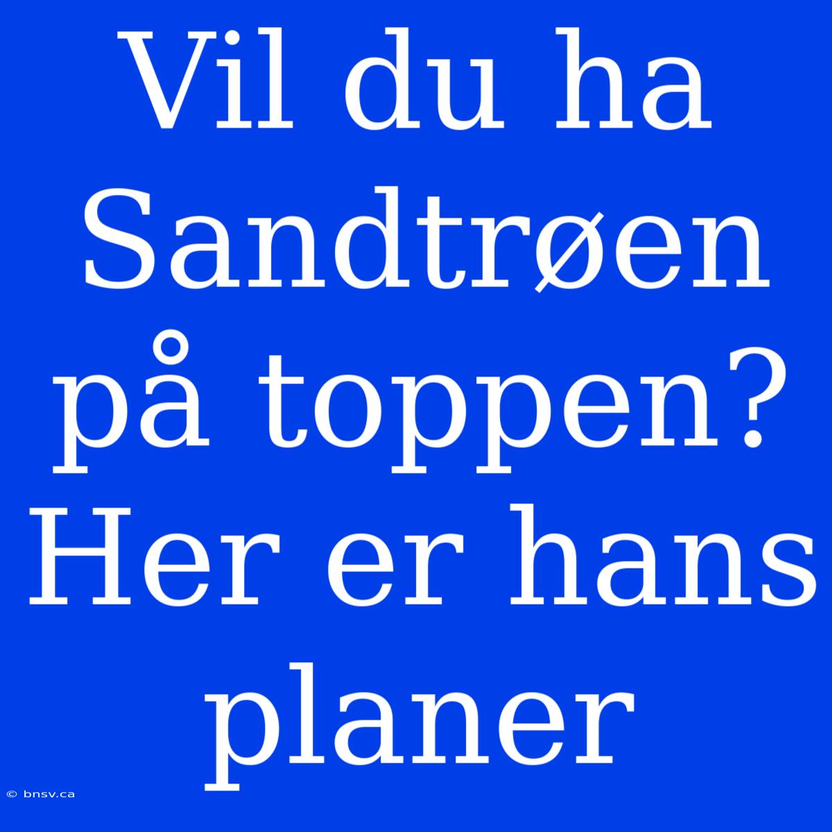 Vil Du Ha Sandtrøen På Toppen? Her Er Hans Planer