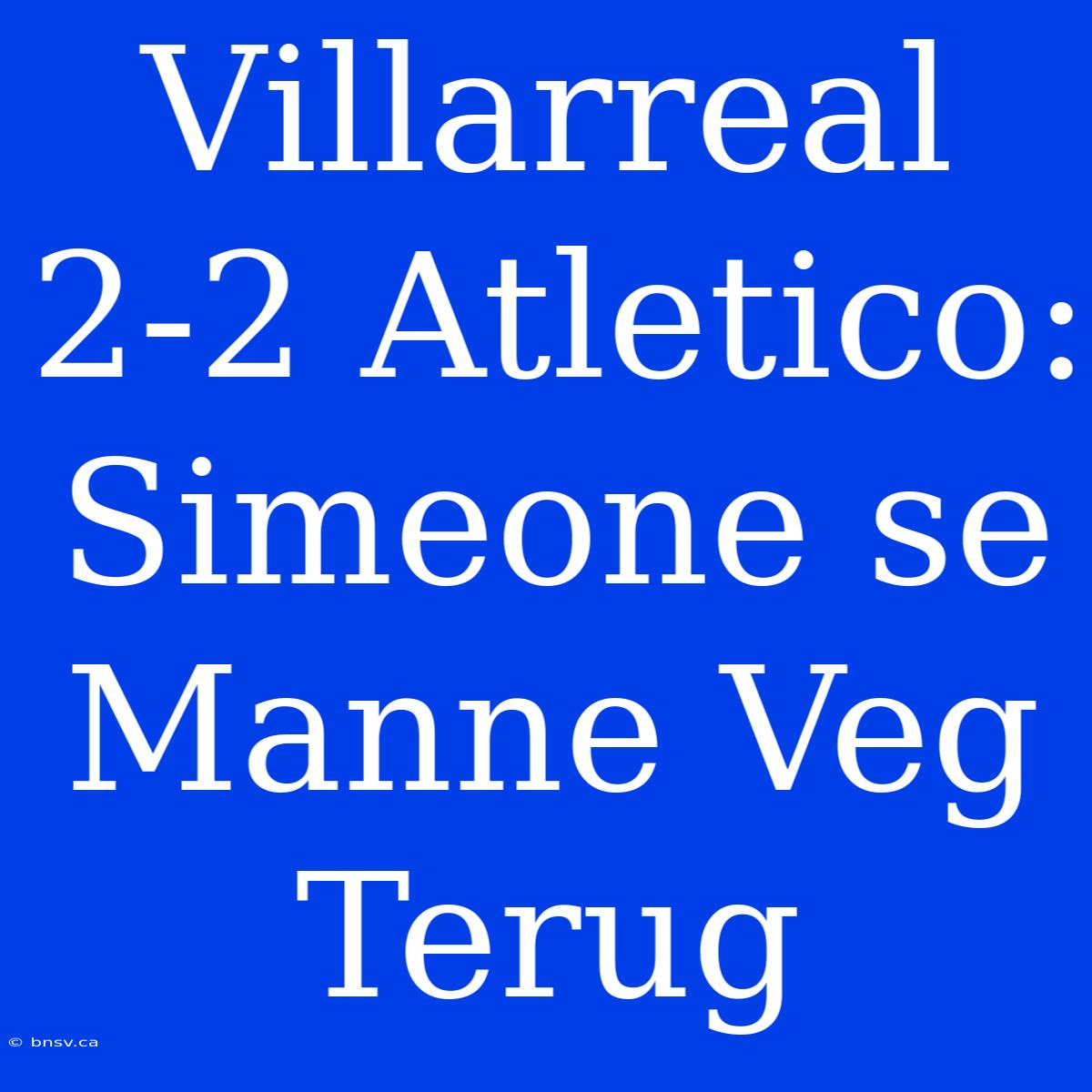 Villarreal 2-2 Atletico: Simeone Se Manne Veg Terug