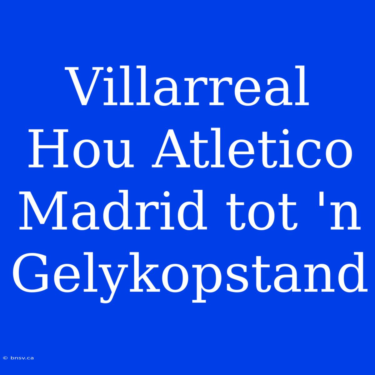 Villarreal Hou Atletico Madrid Tot 'n Gelykopstand