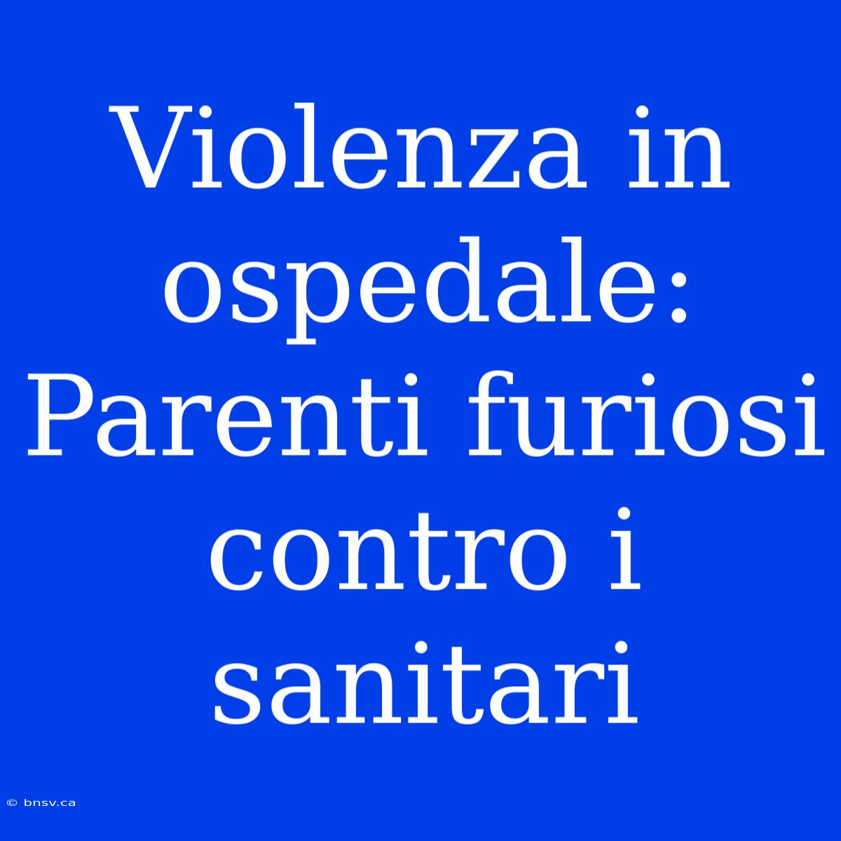 Violenza In Ospedale: Parenti Furiosi Contro I Sanitari