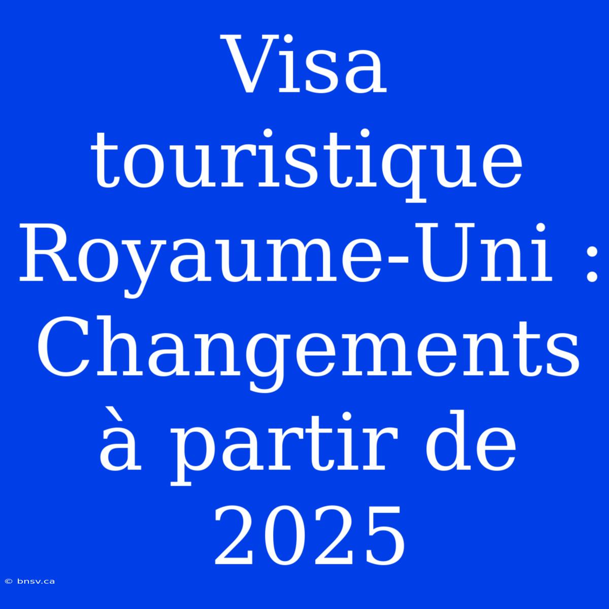 Visa Touristique Royaume-Uni : Changements À Partir De 2025